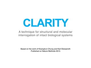 CLARITY
A technique for structural and molecular
interrogation of intact biological systems
Based on the work of Kwanghun Chung and Karl Deisseroth
Published on Nature Methods 2013
 
