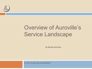 Overview of Auroville’s 
Service Landscape 
by Nicole and Isha 
A Joy of Learning presentation 
 