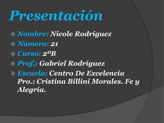 Presentación
 Nombre: Nicole Rodríguez
 Número: 21
 Curso: 2ºB
 Prof.: Gabriel Rodríguez
 Escuela: Centro De Excelencia
Pro.: Cristina Billini Morales. Fe y
Alegría.
 