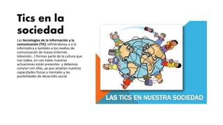 Tics en la
sociedad
Las tecnologías de la información y la
comunicación (TIC) refiriéndonos a a la
informática y también a los medios de
comunicación de masas (internet,
televisión…) forman parte de la cultura que
nos rodea, en casi todas nuestras
actuaciones están presentes y debemos
convivir con ellas, ya que amplían nuestras
capacidades físicas y mentales y las
posibilidades de desarrollo social.
 