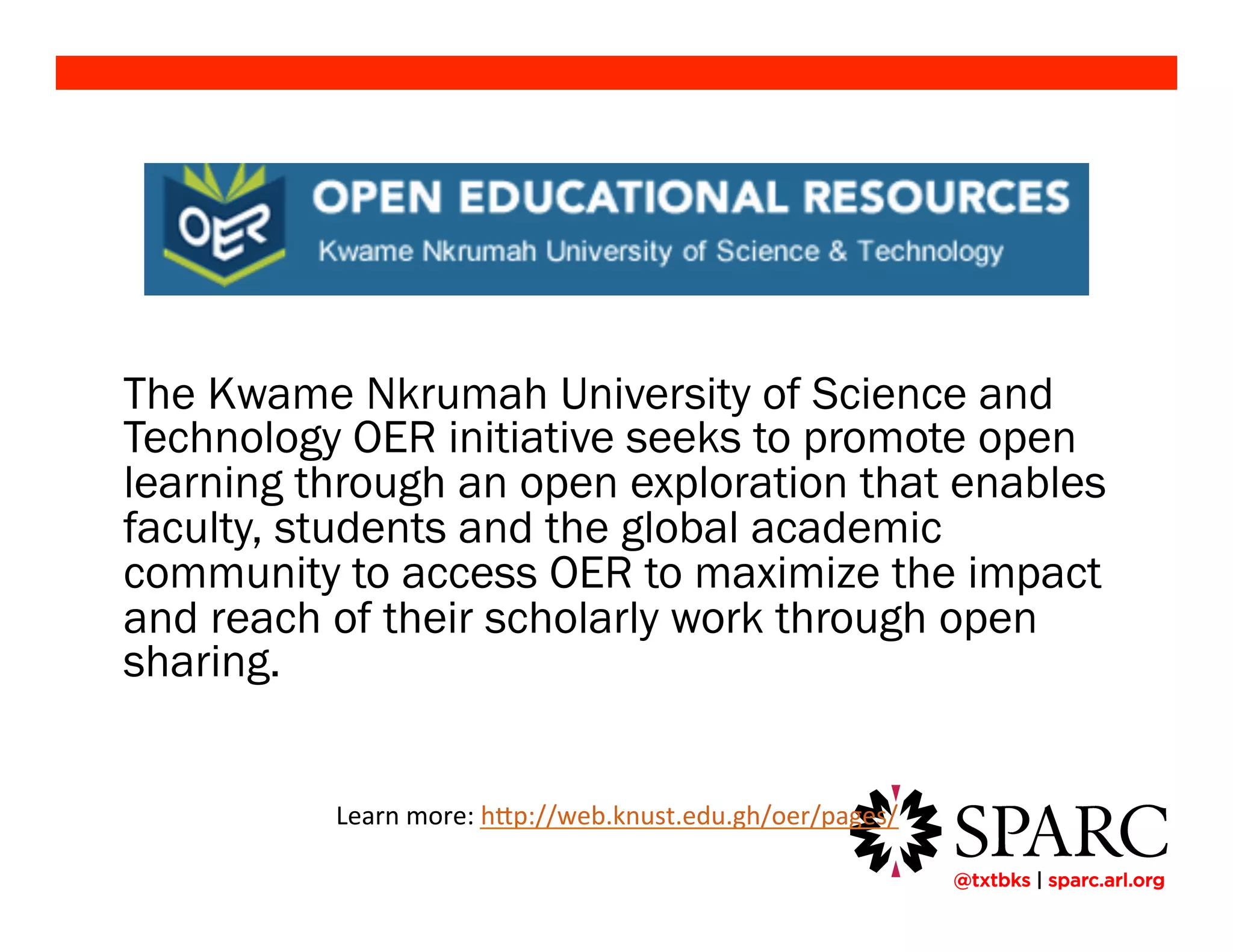 !@txtbks | sparc.arl.org
The Kwame Nkrumah University of Science and
Technology OER initiative seeks to promote open
learning through an open exploration that enables
faculty, students and the global academic
community to access OER to maximize the impact
and reach of their scholarly work through open
sharing.
Learn	
  more:	
  h+p://web.knust.edu.gh/oer/pages/	
  	
  
 
