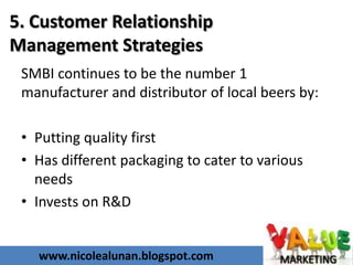 www.nicolealunan.blogspot.com
5. Customer Relationship
Management Strategies
SMBI continues to be the number 1
manufacturer and distributor of local beers by:
• Putting quality first
• Has different packaging to cater to various
needs
• Invests on R&D
 