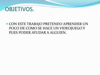 OBJETIVOS.
 CON ESTE TRABAJO PRETENDO APRENDER UN
POCO DE COMO SE HACE UN VIDEOJUEGO Y
PUES PODER AYUDAR A ALGUIEN.
 