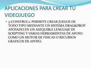 APLICACIONES PARA CREAR TU
VIDEOJUEGO
 3-CONSTRUC2: PERIMITE CREAR JUEGOS DE
TODO TIPO MEDIANTE UN SISTEMA DRAG&DROP
APOYADO EN UN ASEQUIBLE LENGUAJE DE
SCRIPTING Y VARIAS HERRAMIENTAS DE APOYO
COMO UN MOTOR DE FISICAS O RECURSOS
GRAFICOS DE APOYO.
 