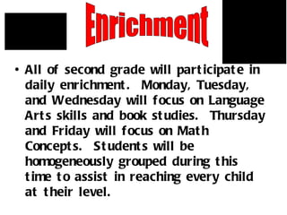 All of second grade will participate in daily enrichment.  Monday, Tuesday, and Wednesday will focus on Language Arts skills and book studies.  Thursday and Friday will focus on Math Concepts.  Students will be homogeneously grouped during this time to assist in reaching every child at their level. Enrichment 