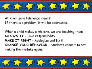At Kiker zero tolerance means: If there is a problem, it will be addressed. When a child makes a mistake, we are teaching them to:  OWN IT  - Take responsibility MAKE IT RIGHT  - Apologize and fix it CHANGE YOUR BEHAVIOR  - Students commit to not making the mistake again. 