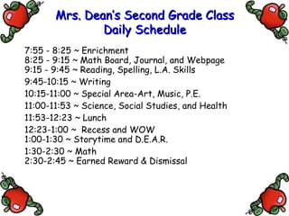 Mrs. Dean’s Second Grade Class Daily Schedule 7:55 - 8:25 ~ Enrichment 8:25 - 9:15 ~ Math Board, Journal, and Webpage 9:15 - 9:45 ~ Reading, Spelling, L.A. Skills 9:45-10:15 ~ Writing 10:15-11:00 ~ Special Area-Art, Music, P.E. 11:00-11:53 ~ Science, Social Studies, and Health 11:53-12:23 ~ Lunch 1:00-1:30 ~ Storytime and D.E.A.R. 12:23-1:00 ~  Recess and WOW 1:30-2:30 ~ Math 2:30-2:45 ~ Earned Reward & Dismissal 