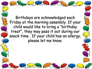 Birthdays are acknowledged each Friday at the morning assembly. If your child would like to bring a “birthday treat”, they may pass it out during our snack time.  If your child has an allergy, please let me know. 