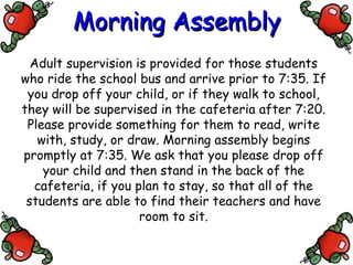 Morning Assembly Adult supervision is provided for those students who ride the school bus and arrive prior to 7:35. If you drop off your child, or if they walk to school, they will be supervised in the cafeteria after 7:20. Please provide something for them to read, write with, study, or draw. Morning assembly begins promptly at 7:35. We ask that you please drop off your child and then stand in the back of the cafeteria, if you plan to stay, so that all of the students are able to find their teachers and have room to sit. 