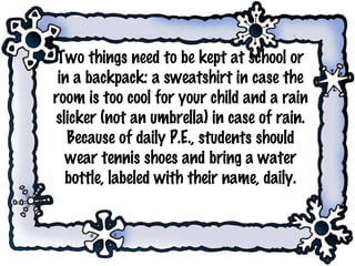 Two things need to be kept at school or in a backpack: a sweatshirt in case the room is too cool for your child and a rain slicker (not an umbrella) in case of rain. Because of daily P.E., students should wear tennis shoes and bring a water bottle, labeled with their name, daily. 