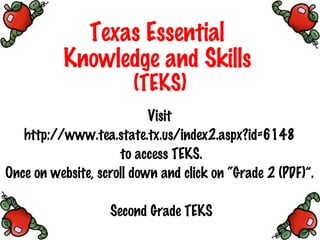 Texas Essential  Knowledge and Skills   (TEKS) Visit  http://www.tea.state.tx.us/index2.aspx?id=6148  to access TEKS. Once on website, scroll down and click on “Grade 2 (PDF)”.  Second Grade TEKS 