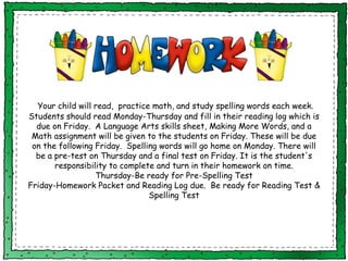 Your child will read,  practice math, and study spelling words each week. Students should read Monday-Thursday and fill in their reading log which is due on Friday.  A Language Arts skills sheet, Making More Words, and a Math assignment will be given to the students on Friday. These will be due on the following Friday.  Spelling words will go home on Monday. There will be a pre-test on Thursday and a final test on Friday. It is the student's responsibility to complete and turn in their homework on time. Thursday-Be ready for Pre-Spelling Test Friday-Homework Packet and Reading Log due.  Be ready for Reading Test & Spelling Test 