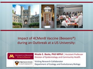 Nicole E. Basta, PhD MPhil | Assistant Professor
Division of Epidemiology and Community Health
Visiting Research Collaborator
Department of Ecology and Evolutionary Biology
Impact of 4CMenB Vaccine (Bexsero®)
during an Outbreak at a US University:
 