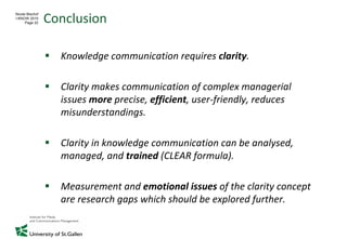 Conclusion
Nicole Bischof
I-KNOW 2010
      Page 22




                   Knowledge communication requires clarity.

                   Clarity makes communication of complex managerial
                   issues more precise, efficient, user‐friendly, reduces
                   misunderstandings.

                   Clarity in knowledge communication can be analysed,
                   managed, and trained (CLEAR formula).

                   Measurement and emotional issues of the clarity concept
                   are research gaps which should be explored further.
 