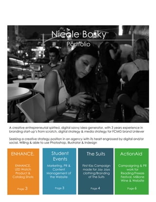 Nicole Bosky
                                        Portfolio




A creative entrepreneurial spirited, digital savvy idea generator, with 3 years experience in
branding start-up’s from scratch, digital strategy & media strategy for FCMG brand Unilever

Seeking a creative strategy position in an agency with its heart engrossed by digital and/or
social. Willing & able to use Photoshop, Illustrator & Indesign


 ENHANCE.                    Student                 The Suits              ActionAid
                              Events
   ENHANCE.              Marketing, PR &          First Kiss Campaign      Campaigning & PR
   LED Watch                Content               made for Jay Jays             work for
   Product &             Management of            clothing/Branding         Reading/Freeze
  Catalog Shots           the Website                   of The Suits        Festival, Millione
                                                                            Wine & Website

     Page   3                  Page 3                   Page 4                   Page 6
 