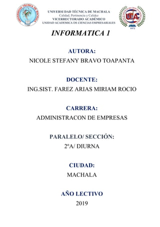 UNIVERSI DAD TÉCNICA DE MACHALA
Calidad, Pertinencia y Calidez
VICERRECTORADO ACADÉMICO
UNIDAD ACADEMICA DE CIENCIAS EMPRESARIALES
INFORMATICA 1
AUTORA:
NICOLE STEFANY BRAVO TOAPANTA
DOCENTE:
ING.SIST. FAREZ ARIAS MIRIAM ROCIO
CARRERA:
ADMINISTRACON DE EMPRESAS
PARALELO/ SECCIÓN:
2ºA/ DIURNA
CIUDAD:
MACHALA
AÑO LECTIVO
2019
 