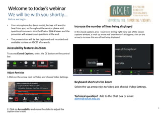 1
Welcome to today’s webinar
We will be with you shortly…
Before we begin….
• Your microphone has been muted, but we still want to
hear from you, so throughout the session please add
questions/comments into the Chat or Q & A boxes and the
presenter will answer your questions at the end.
• The presentation will be live captioned and recorded and
available to view on ADCET afterwards.
Accessibility features in Zoom
To access Closed Captions, select the CC button on the control
bar.
Adjust font size
1.Click on the arrow next to Video and choose Video Settings.
2. Click on Accessibility and move the slider to adjust the
caption size to suit
Increase the number of lines being displayed
In the closed captions area - hover over the top right hand side of the closed
captions window, a small up arrow and ‘show history’ will appear, click on the
arrow to increase the area of text being displayed.
Keyboard shortcuts for Zoom
Select the up arrow next to Video and choose Video Settings.
Technical question? Add to the Chat box or email
admin@adcet.edu.au
 