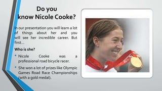 Do you
know Nicole Cooke?
In our presentation you will learn a lot
of things about her and you
will see her incredible career. But
first...
Who is she?
• Nicole Cooke was a
professional road bicycle racer.
• She won a lot of prizes like Olympic
Games Road Race Championships
(with a gold medal).
 