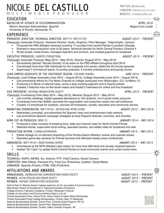 EDUCATION	
  
BACHELOR OF SCIENCE IN TELECOMMUNICATION APRIL 2016
Minors: Business Administration, Spanish Magna Cum Laude 	
  
University of Florida, Gainesville, FL
EXPERIENCE
PRODUCER, DIRECTOR, TECHNICAL DIRECTOR, WUFT-TV FIRST AT FIVE AUGUST 2012 – PRESENT
Previously: Associate Producer, Assistant Director, Audio, Graphics, Floor Manager, Teleprompter, Camera
§ Produced the PBS affiliated newscast covering 17 counties from central Florida to southern Georgia
§ Directed a news production crew of 30 peers, technical directed for North Central Florida’s Channel 5
§ Wrote scripts, timed shows, managed reporters and anchors, and created graphics for broadcast
EXECUTIVE PRODUCER, CHOMPICS PRODUCTIONS AUGUST 2013 – PRESENT
Previously: Associate Producer (May 2014 – May 2015), Director (August 2013 – May 2014)
§ Successfully pitched “Secrets Society” to be aired on the PBS affiliate throughout April 2016
§ Coordinated more than 200 individuals for the 5-episode mini-series, edited the 22-minute episodes
§ Supervised 7 commercial teams, 9 monthly podcasts, 5 monthly entertainment and parody shows
LEAD CAMPUS ASSOCIATE OF THE SOUTHEAST REGION, FOX NEWS CHANNEL JUNE 2014 – PRESENT
Previously: Lead College Associate (June 2015 – August 2015), College Associate (June 2014 – August 2014)
§ Led promotional efforts for Fox News Channel on college campuses from Washington, D.C. to Miami, FL
§ Produced a C-Block of national news, wrote a daily trending segment and 9 original articles
§ Created 2 featured man-on-the-street videos and hosted 2 interviews for online and live broadcast
VICE PRESIDENT, NATIONAL BROADCASTING SOCIETY APRIL 2015 – PRESENT
Previously: Fundraising Chair (May 2014 – May 2015), Member (August 2012 – May 2014)
§ Led monthly meetings, tripled repeated attendance to 100 students, ran 6 social media accounts
§ Fundraised more than $3000, launched the organization and production studio into self-sufficiency
§ Created 12 workshops for students, oversaw all fundraisers, socials, education and community service
MARKETING COORDINATOR, WUFT-FM 89.1 NOTICIAS AND RITMO LATINO AUGUST 2012 – MAY 2014
§ Rebranded, promoted, and advertised the Spanish news and entertainment radio stations
§ Led promotional Spanish campaign strategies at local Hispanic festivals, churches, and charities
NEWS CUT-IN PRODUCER, WRUF-TV JANUARY 2014 – MAY 2014
§ Produced a video roundup of breaking local, state and national news for North Central Florida
§ Selected stories, supervised script writing, operated camera, and edited video for broadcast and web
PRODUCTION INTERN, FLORIDA GATORVISION JANUARY 2013 – MAY 2013
§ Edited footage for on-demand streaming of the Florida Gators Athletics’ events and coaches shows
§ Operated game-day cameras for Florida lacrosse and attended weekly press conferences
ANNOUNCER, WUFT-FM 89.1 RADIO READING SERVICE JANUARY 2013 – MAY 2013
§ Volunteered at the NPR affiliated radio station for more than 800 blind and visually impaired listeners
§ Hosted “On Topic” to update North Central Florida on local community events and current world news
SKILLS
TECHNICAL: ENPS, iNEWS, Viz, Ardome, FTP, Field Camera, Studio Camera
COMPUTER: After Effects, Premiere Pro, Final Cut, Photoshop, Audition, Social Media
LANGUAGE: Spanish (Fluent), HTML CSS (Proficient)
AFFILIATIONS AND AWARDS
AMBASSADOR, JOURNALISM AND COMMUNICATIONS HONOR SOCIETY AUGUST 2013 – PRESENT
MEMBER, ALPHA EPSILON RHO HONOR SOCIETY AUGUST 2012 – PRESENT
MEMBER, HISPANIC COMMUICATORS ASSOCIATION AUGUST 2012 – PRESENT
Ruth & Rae O. Weimer Award, highest award for all UF Journalism & Communications
May Burton Award for Excellence in Telecommunication Production
College Emmy’s Television Academy, Finalist, Newscast Producer
College of Journalism and Communications Dean’s List (4)
Florida Associated Press, Grand Prize, Alison Parker & Adam Ward Scholarship
Florida Associated Press College Broadcasters, Finalist, Best TV Newscast
National Broadcasting Society, Grand Prize, Comedy Script Program, EP (2)
National Broadcasting Society, Grand Prize, Newscast Director
National Broadcasting Society, Finalist, Video Comedy Program, AP
NICOLE DEL CASTILLOM	
  	
  U	
  	
  	
  L	
  	
  	
  T	
  	
  	
  I	
  	
  	
  M	
  	
  	
  E	
  	
  	
  D	
  	
  	
  I	
  	
  	
  A	
  	
  	
  	
  P	
  	
  	
  R	
  	
  	
  O	
  	
  	
  D	
  	
  	
  U	
  	
  	
  C	
  	
  	
  E	
  	
  	
  R	
  
TWITTER: @ndelcastilIo
LINKEDIN: linkedin.com/in/nicoledc
WEBSITE: nicoledelcastillo.com
 