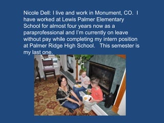 Nicole Dell: I live and work in Monument, CO. I
have worked at Lewis Palmer Elementary
School for almost four years now as a
paraprofessional and I’m currently on leave
without pay while completing my intern position
at Palmer Ridge High School. This semester is
my last one.
 