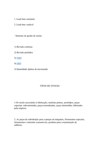 1. Lead time constante 
2. Lead time variável 
· Sistemas de gestão de stocks 
1) Revisão contínua 
2) Revisão periódica 
3) MRP 
4) DRP 
5) Quantidade óptima de encomenda 
TIPOS DE STOCKS 
1.Os stocks necessários à fabricação, matérias-primas, protótipos, peças 
especiais subcontratadas, peças normalizadas, peças intermédias fabricadas 
pela empresa. 
2. As peças de substituição para o parque de máquinas, ferramentas especiais, 
ferramentas e materiais consumíveis, produtos para a manutenção de 
edifícios. 
 