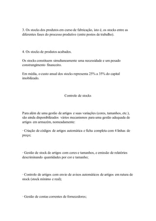3. Os stocks dos produtos em curso de fabricação, isto é, os stocks entre as 
diferentes fases do processo produtivo (entre postos de trabalho). 
4. Os stocks de produtos acabados. 
Os stocks constituem simultaneamente uma necessidade e um pesado 
constrangimento financeiro. 
Em média, o custo anual dos stocks representa 25% a 35% do capital 
imobilizado. 
Controlo de stocks 
Para além de uma gestão de artigos e suas variações (cores, tamanhos, etc.), 
são ainda disponibilizados vários mecanismos para uma gestão adequada de 
artigos em armazém, nomeadamente: 
· Criação de códigos de artigos automática e ficha completa com 4 linhas de 
preço; 
· Gestão de stock de artigos com cores e tamanhos, e emissão de relatórios 
descriminando quantidades por cor e tamanho; 
· Controlo de artigos com envio de avisos automáticos de artigos em rutura de 
stock (stock mínimo e real); 
· Gestão de contas correntes de fornecedores; 
 