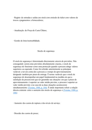· Registo de entradas e saídas em stock com emissão de ticket com valores de 
trocos e pagamentos a fornecedores; 
· Atualização do Preço de Custo Último; 
· Gestão de lotes/rastreabilidade. 
Stocks de segurança 
O stock de segurança é determinado directamente através de previsões. Não 
conseguindo serem estas previsões absolutamente exactas, o stock de 
segurança irá funcionar como uma protecção quando a procura atinge valores 
superiores ao esperado. Como foi referido anteriormente as principais 
variáveis a ter em conta são a procura e o tempo de aprovisionamento 
designado também por prazo de entrega. É nestas variáveis que o stock de 
segurança irá desempenhar um papel fundamental na medida em que a 
satisfação da procura terá que ser garantida nas situações em que o prazo de 
aprovisionamento é superior ao valor médio previsto, a procura é superior ao 
valor médio previsto e no caso de as duas situações acontecerem 
simultaneamente (Tersine, 1988, p. 184). É ainda importante referir a relação 
directa existente entre o aumento dos stocks de segurança e (Tersine, 1988, p. 
188): 
· Aumento dos custos de ruptura e dos níveis de serviço; 
· Descida dos custos de posse; 
 