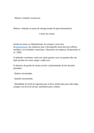 · Maiores variações na procura; 
Maiores variações no prazo de entrega (tempo de aprovisionamento). 
Custos dos stocks 
Gestão de stocks ou Administração de estoques é uma área 
da administração das empresas, pois o desempenho nesta área tem reflexos 
imediatos nos resultados comerciais e financeiros da empresa. (Francischini et 
al., 2002) 
O indicador económico stock out, mede quantas vezes ou quantos dias um 
dado produto em stock, atinge o saldo zero. 
O objectivo da gestão de stocks envolve a determinação de três decisões 
principais: 
· Quanto encomendar, 
· Quando encomendar; 
· Quantidade de stock de segurança que se deve manter para que cada artigo 
assegure um nível de serviço satisfatório para o cliente. 
