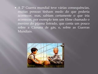  A 2° Guerra mundial teve várias consequências,
muitas pessoas tinham medo do que poderia
acontecer, mas, sabiam certamente o que iria
acontecer, por exemplo tem um filme chamado o
menino do pijama listrado, que conta um pouco
sobre a Câmara de gás, e, sobre as Guerras
Mundiais.
 