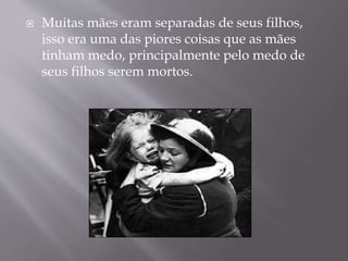  Muitas mães eram separadas de seus filhos,
isso era uma das piores coisas que as mães
tinham medo, principalmente pelo medo de
seus filhos serem mortos.
 