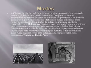  A Câmara de gás foi onde houve mais mortes, pessoas tinham medo de
entrar lá, pois sabiam o que iria acontecer. O regime nazista foi
responsável pela morte de cerca de 2 milhões de poloneses, 4 milhões de
pessoas com problemas de saúde (deficientes físicos e mentais) e um
número exorbitante de 6 milhões de judeus no massacre que ficou
conhecido como Holocausto. Os danos materiais também foram muitos, a
guerra arrasou as nações perdedoras e outras envolvidas destruindo
cidades inteiras e a vida de milhares de cidadãos. O pagamento de uma
indenização para reconstrução das nações derrotadas foi determinado
pelos Aliados assim como uma indenização aos países vitoriosos,
assinada no Tratado de Paz de Paris.
 
