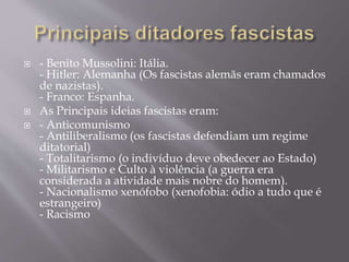  - Benito Mussolini: Itália.
- Hitler: Alemanha (Os fascistas alemãs eram chamados
de nazistas).
- Franco: Espanha.
 As Principais ideias fascistas eram:
 - Anticomunismo
- Antiliberalismo (os fascistas defendiam um regime
ditatorial)
- Totalitarismo (o indivíduo deve obedecer ao Estado)
- Militarismo e Culto à violência (a guerra era
considerada a atividade mais nobre do homem).
- Nacionalismo xenófobo (xenofobia: ódio a tudo que é
estrangeiro)
- Racismo
 