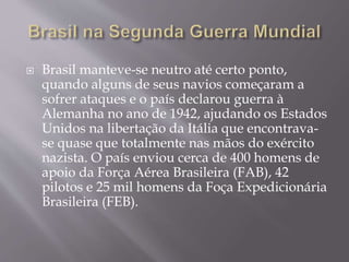  Brasil manteve-se neutro até certo ponto,
quando alguns de seus navios começaram a
sofrer ataques e o país declarou guerra à
Alemanha no ano de 1942, ajudando os Estados
Unidos na libertação da Itália que encontrava-
se quase que totalmente nas mãos do exército
nazista. O país enviou cerca de 400 homens de
apoio da Força Aérea Brasileira (FAB), 42
pilotos e 25 mil homens da Foça Expedicionária
Brasileira (FEB).
 