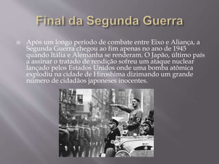  Após um longo período de combate entre Eixo e Aliança, a
Segunda Guerra chegou ao fim apenas no ano de 1945
quando Itália e Alemanha se renderam. O Japão, último país
a assinar o tratado de rendição sofreu um ataque nuclear
lançado pelos Estados Unidos onde uma bomba atômica
explodiu na cidade de Hiroshima dizimando um grande
número de cidadãos japoneses inocentes.
 