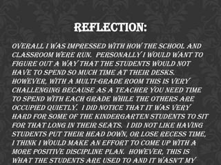 Reflection:
Overall I was impressed with how the school and
classroom were run. Personally I would want to
figure out a way that the students would not
have to spend so much time at their desks.
However, with a multi-grade room this is very
challenging because as a teacher you need time
to spend with each grade while the others are
occupied quietly. I did notice that it was very
hard for some of the kindergarten students to sit
for that long in their seats. I did not like having
students put their head down, or lose recess time,
I think I would make an effort to come up with a
more positive discipline plan. However, this is
what the students are used to and it wasn’t my
 