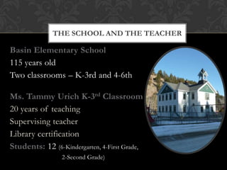 THE SCHOOL AND THE TEACHER

Basin Elementary School
115 years old
Two classrooms – K-3rd and 4-6th

Ms. Tammy Urich K-3rd Classroom
20 years of teaching
Supervising teacher
Library certification
Students: 12 (6-Kindergarten, 4-First Grade,
                 2-Second Grade)
 
