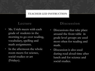 TEACHER LED INSTRUCTION


         Lecture                       Discussion
• Ms. Urich meets with each     • Discussions that take place
  grade of students in the        around the front table in
  morning to go over reading,     grade level groups are used
  vocabulary, spelling and        most often for reading and
  math assignments.               math.
• In the afternoon the whole    • Discussion is also used
  room meets for science,         during read aloud time after
  social studies or art           lunch and for science and
  (Fridays).                      social studies.
 