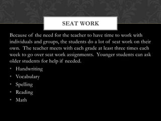 SEAT WORK
Because of the need for the teacher to have time to work with
individuals and groups, the students do a lot of seat work on their
own. The teacher meets with each grade at least three times each
week to go over seat work assignments. Younger students can ask
older students for help if needed.
• Handwriting
• Vocabulary
• Spelling
• Reading
• Math
 