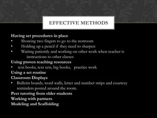 EFFECTIVE METHODS

Having set procedures in place
•     Showing two fingers to go to the restroom
•     Holding up a pencil if they need to sharpen
•     Waiting patiently and working on other work when teacher is
         instructions to other classes
Using proven teaching resources
• text books, text sets, big books, practice work
Using a set routine
Classroom Displays
• Bulletin boards, word walls, letter and number strips and courtesy
   reminders posted around the room.
Peer tutoring from older students
Working with partners
Modeling and Scaffolding
 