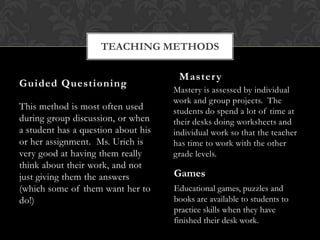 TEACHING METHODS

                                      Master y
Guided Questioning
                                     Mastery is assessed by individual
                                     work and group projects. The
This method is most often used       students do spend a lot of time at
during group discussion, or when     their desks doing worksheets and
a student has a question about his   individual work so that the teacher
or her assignment. Ms. Urich is      has time to work with the other
very good at having them really      grade levels.
think about their work, and not
just giving them the answers         Games
(which some of them want her to      Educational games, puzzles and
do!)                                 books are available to students to
                                     practice skills when they have
                                     finished their desk work.
 