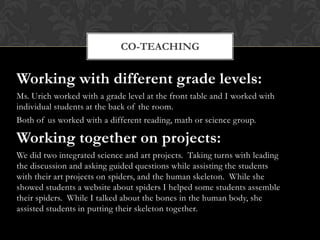 CO-TEACHING


Working with different grade levels:
Ms. Urich worked with a grade level at the front table and I worked with
individual students at the back of the room.
Both of us worked with a different reading, math or science group.

Working together on projects:
We did two integrated science and art projects. Taking turns with leading
the discussion and asking guided questions while assisting the students
with their art projects on spiders, and the human skeleton. While she
showed students a website about spiders I helped some students assemble
their spiders. While I talked about the bones in the human body, she
assisted students in putting their skeleton together.
 