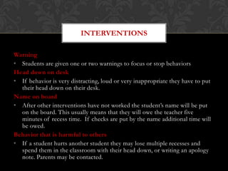 INTERVENTIONS

Warning
• Students are given one or two warnings to focus or stop behaviors
Head down on desk
• If behavior is very distracting, loud or very inappropriate they have to put
  their head down on their desk.
Name on board
• After other interventions have not worked the student’s name will be put
  on the board. This usually means that they will owe the teacher five
  minutes of recess time. If checks are put by the name additional time will
  be owed.
Behavior that is harmful to others
• If a student hurts another student they may lose multiple recesses and
  spend them in the classroom with their head down, or writing an apology
  note. Parents may be contacted.
 