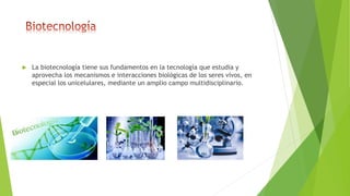  La biotecnología tiene sus fundamentos en la tecnología que estudia y
aprovecha los mecanismos e interacciones biológicas de los seres vivos, en
especial los unicelulares, mediante un amplio campo multidisciplinario.
 