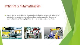  La historia de la automatización industrial está caracterizada por períodos de
constantes innovaciones tecnológicas. Esto se debe a que las técnicas de
automatización están muy ligadas a los sucesos económicos mundiales.
 