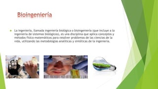  La ingeniería, llamada ingeniería biológica o bioingeniería (que incluye a la
ingeniería de sistemas biológicos), es una disciplina que aplica conceptos y
métodos físico-matemáticos para resolver problemas de las ciencias de la
vida, utilizando las metodologías analíticas y sintéticas de la ingeniería.
 