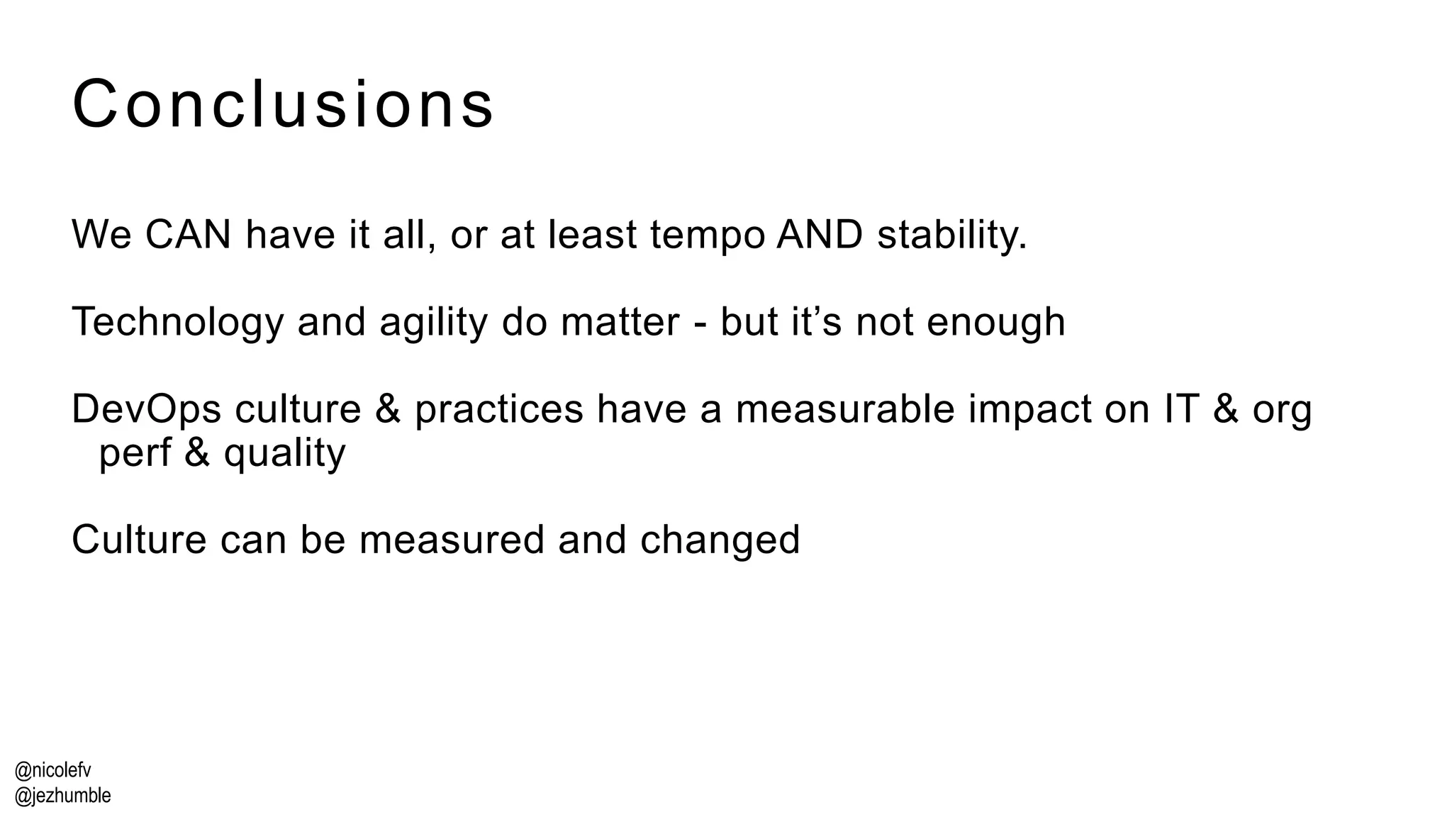 @nicolefv
@jezhumble
Conclusions
We CAN have it all, or at least tempo AND stability.
Technology and agility do matter - but it’s not enough
DevOps culture & practices have a measurable impact on IT & org
perf & quality
Culture can be measured and changed
 