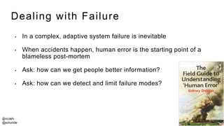 @nicolefv
@jezhumble
Dealing with Failure
• In a complex, adaptive system failure is inevitable
• When accidents happen, human error is the starting point of a
blameless post-mortem
• Ask: how can we get people better information?
• Ask: how can we detect and limit failure modes?
 