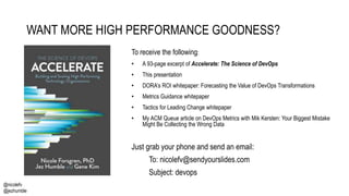 @nicolefv
@jezhumble
WANT MORE HIGH PERFORMANCE GOODNESS?
To receive the following:
• A 93-page excerpt of Accelerate: The Science of DevOps
• This presentation
• DORA’s ROI whitepaper: Forecasting the Value of DevOps Transformations
• Metrics Guidance whitepaper
• Tactics for Leading Change whitepaper
• My ACM Queue article on DevOps Metrics with Mik Kersten: Your Biggest Mistake
Might Be Collecting the Wrong Data
Just grab your phone and send an email:
To: nicolefv@sendyourslides.com
Subject: devops
 