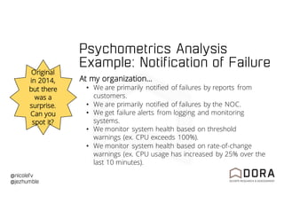 @nicolefv
@jezhumble
Psychometrics Analysis
Example: Notification of Failure
Original
in 2014,
but there
was a
surprise.
Can you
spot it?
At my organization…
• We are primarily notified of failures by reports from
customers.
• We are primarily notified of failures by the NOC.
• We get failure alerts from logging and monitoring
systems.
• We monitor system health based on threshold
warnings (ex. CPU exceeds 100%).
• We monitor system health based on rate-of-change
warnings (ex. CPU usage has increased by 25% over the
last 10 minutes).
 