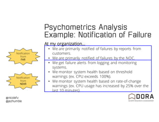 @nicolefv
@jezhumble
At my organization…
• We are primarily notified of failures by reports from
customers.
• We are primarily notified of failures by the NOC.
• We get failure alerts from logging and monitoring
systems.
• We monitor system health based on threshold
warnings (ex. CPU exceeds 100%).
• We monitor system health based on rate-of-change
warnings (ex. CPU usage has increased by 25% over the
last 10 minutes).
Notification
from
NEAR
Notification
from
FAR
Psychometrics Analysis
Example: Notification of Failure
 